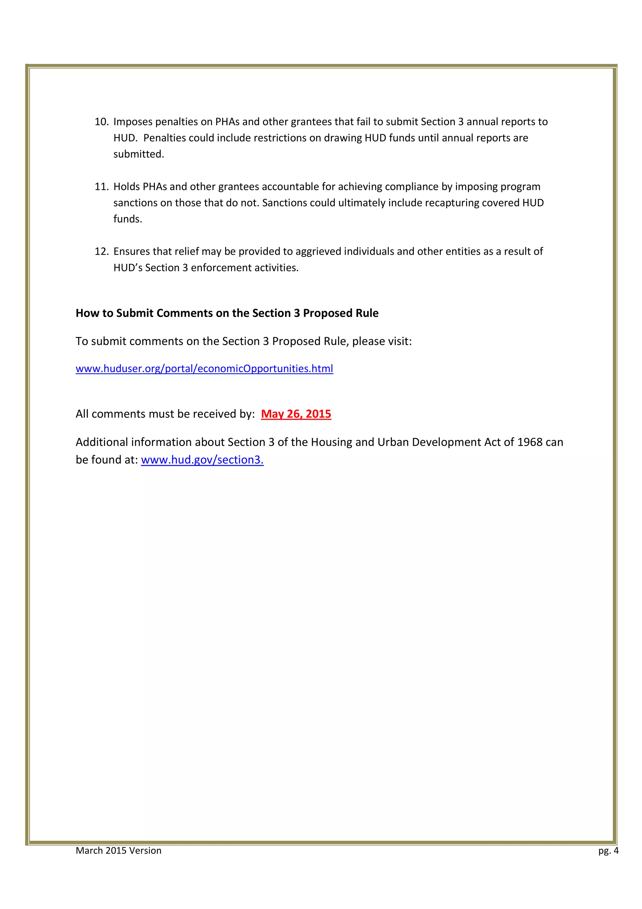 10. Imposes penalties on PHAs and other grantees that fail to submit Section 3 annual reports to
HUD. Penalties could include restrictions on drawing HUD funds until annual reports are
submitted.
11. Holds PHAs and other grantees accountable for achieving compliance by imposing program
sanctions on those that do not. Sanctions could ultimately include recapturing covered HUD
funds.
12. Ensures that relief may be provided to aggrieved individuals and other entities as a result of
HUD’s Section 3 enforcement activities.
How to Submit Comments on the Section 3 Proposed Rule
To submit comments on the Section 3 Proposed Rule, please visit:
www.huduser.org/portal/economicOpportunities.html
All comments must be received by: May 26, 2015
Additional information about Section 3 of the Housing and Urban Development Act of 1968 can
be found at: www.hud.gov/section3.
March 2015 Version pg. 4
 