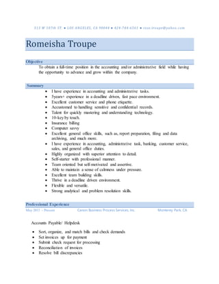 513 W 107th ST. ● LOS ANGELES, CA 90044 ● 424-744-6561 ● rose.troupe@yahoo.com
Romeisha Troupe
Objective
To obtain a full-time position in the accounting and/or administrative field while having
the opportunity to advance and grow within the company.
Summary
 I have experience in accounting and administrative tasks.
 5years+ experience in a deadline driven, fast pace environment.
 Excellent customer service and phone etiquette.
 Accustomed to handling sensitive and confidential records.
 Talent for quickly mastering and understanding technology.
 10-key by touch.
 Insurance billing
 Computer savvy
 Excellent general office skills, such as, report preparation, filing and data
archiving, and much more.
 I have experience in accounting, administrative task, banking, customer service,
sales, and general office duties.
 Highly organized with superior attention to detail.
 Self-starter with professional manner.
 Team oriented but self-motivated and assertive.
 Able to maintain a sense of calmness under pressure.
 Excellent team building skills.
 Thrive in a deadline driven environment.
 Flexible and versatile.
 Strong analytical and problem resolution skills.
Professional Experience
May 2013 – Present Canon Business Process Services, Inc. Monterey Park, CA
Accounts Payable/ Helpdesk
 Sort, organize, and match bills and check demands
 Set invoices up for payment
 Submit check request for processing
 Reconciliation of invoices
 Resolve bill discrepancies
 