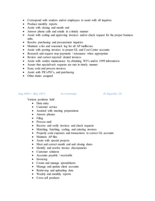  Correspond with vendors and/or employees to assist with all inquiries
 Produce monthly reports
 Assist with closing and month end
 Answer phone calls and emails in a timely manner
 Assist with coding and approving invoices and/or check request for the proper business
units.
 Resolve purchasing and procurement inquiries
 Maintain a fax and voicemail log for all AP mailboxes
 Assist with posting invoices to proper GL and Cost Center accounts
 Research and request stop payments / reissuance when appropriate
 Review and correct rejected/ denied invoices
 Assist with vendor maintenance by obtaining W9’s and/or 1099 information
 Assure that special/rush requests are met in timely manner
 Scan, code and process invoices
 Assist with PR’s/PO’s, and purchasing
 Other duties assigned
Aug 2005— May 2013 Accountemps El Segundo, CA
Various positions held
 Data entry
 Customer service
 Assisted with meeting preparations
 Answer phones
 Filing
 Process mail
 Receive and verify invoices and check requests
 Matching, batching, coding, and entering invoices
 Properly code expenses and transactions to correct GL accounts
 Maintain AP files
 Assist with special projects
 Meet and correct month end and closing dates
 Identify and resolve invoice discrepancies
 Customer solutions
 Accounts payable / receivable
 Invoicing
 Create and manage spreadsheets
 Manage and update client accounts
 Retrieving and uploading data
 Weekly and monthly reports
 Cross sell products
 