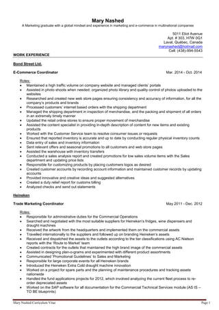 Mary Nashed-Curriculum Vitae Page 1
Mary Nashed
A Marketing graduate with a global mindset and experience in marketing and e-commerce in multinational companies
5011 Eliot Avenue
Apt. # 303, H7W 0G1
Laval, Québec, Canada
marynashed@hotmail.com
Cell: (438)-994-5543
WORK EXPERIENCE
Bond Street Ltd.
E-Commerce Coordinator Mar. 2014 - Oct. 2014
Roles:
 Maintained a high traffic volume on company website and managed clients’ portals
 Assisted in photo shoots when needed; organized photo library and quality control of photos uploaded to the
websites
 Researched and created new web store pages ensuring consistency and accuracy of information, for all the
company’s products and brands
 Processed customers’ internet based orders with the shipping department
 Managed the shipping department in inspection of merchandise, and the packing and shipment of all orders
in an extremely timely manner
 Updated the retail online stores to ensure proper movement of merchandise
 Assisted the content specialist in providing in-depth description of content for new items and existing
products
 Worked with the Customer Service team to resolve consumer issues or requests
 Ensured that reported inventory is accurate and up to date by conducting regular physical inventory counts
 Data entry of sales and inventory information
 Sent relevant offers and seasonal promotions to all customers and web store pages
 Assisted the warehouse with inventory transfers
 Conducted a sales analysis report and created promotions for low sales volume items with the Sales
department and updating price lists
 Responsible for customizing products by placing customers logos as desired
 Created customer accounts by recording account information and maintained customer records by updating
accounts
 Provided innovative and creative ideas and suggested alternatives
 Created a duty relief report for customs billing
 Analyzed checks and send out statements
Heineken
Trade Marketing Coordinator May 2011 - Dec. 2012
Roles:
 Responsible for administrative duties for the Commercial Operations
 Searched and negotiated with the most suitable suppliers for Heineken’s fridges, wine dispensers and
draught machines
 Received the artwork from the headquarters and implemented them on the commercial assets
 Travelled internationally to the suppliers and followed up on branding Heineken’s assets
 Received and dispatched the assets to the outlets according to the tier classifications using AC Nielson
reports with the ‘Route to Market’ team
 Created contracts for the outlets that maintained the high brand image of the commercial assets
 Assisted in designing plan-o-grams and experimented with different product assortments
 Communicated ‘Promotional Guidelines’ to Sales and Marketing
 Responsible for large corporate events for all Heineken brands
 Introduced the Heineken Extra Cold draught machine innovation
 Worked on a project for spare parts and the planning of maintenance procedures and tracking assets
nationwide
 Handled the fund applications projects for 2012, which involved analyzing the current fleet process to re-
order depreciated assets
 Worked on the SAP software for all documentation for the Commercial Technical Services module (AS IS –
TO BE blueprints)
 