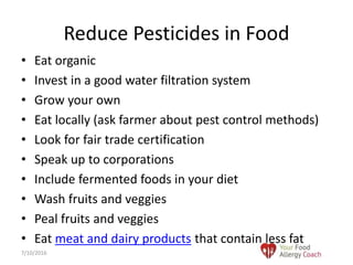 • Eat organic
• Invest in a good water filtration system
• Grow your own
• Eat locally (ask farmer about pest control methods)
• Look for fair trade certification
• Speak up to corporations
• Include fermented foods in your diet
• Wash fruits and veggies
• Peal fruits and veggies
• Eat meat and dairy products that contain less fat
Reduce Pesticides in Food
7/10/2016
 