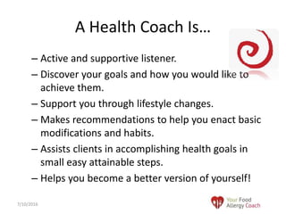 – Active and supportive listener.
– Discover your goals and how you would like to
achieve them.
– Support you through lifestyle changes.
– Makes recommendations to help you enact basic
modifications and habits.
– Assists clients in accomplishing health goals in
small easy attainable steps.
– Helps you become a better version of yourself!
A Health Coach Is…
7/10/2016
 
