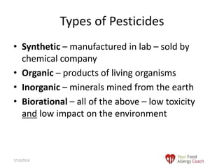 • Synthetic – manufactured in lab – sold by
chemical company
• Organic – products of living organisms
• Inorganic – minerals mined from the earth
• Biorational – all of the above – low toxicity
and low impact on the environment
Types of Pesticides
7/10/2016
 