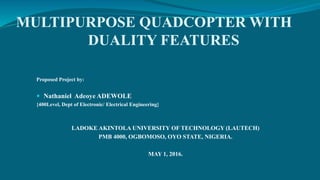 MULTIPURPOSE QUADCOPTER WITH
DUALITY FEATURES
Proposed Project by:
 Nathaniel Adeoye ADEWOLE
{400Level, Dept of Electronic/ Electrical Engineering}
LADOKE AKINTOLA UNIVERSITY OF TECHNOLOGY (LAUTECH)
PMB 4000, OGBOMOSO, OYO STATE, NIGERIA.
MAY 1, 2016.
 