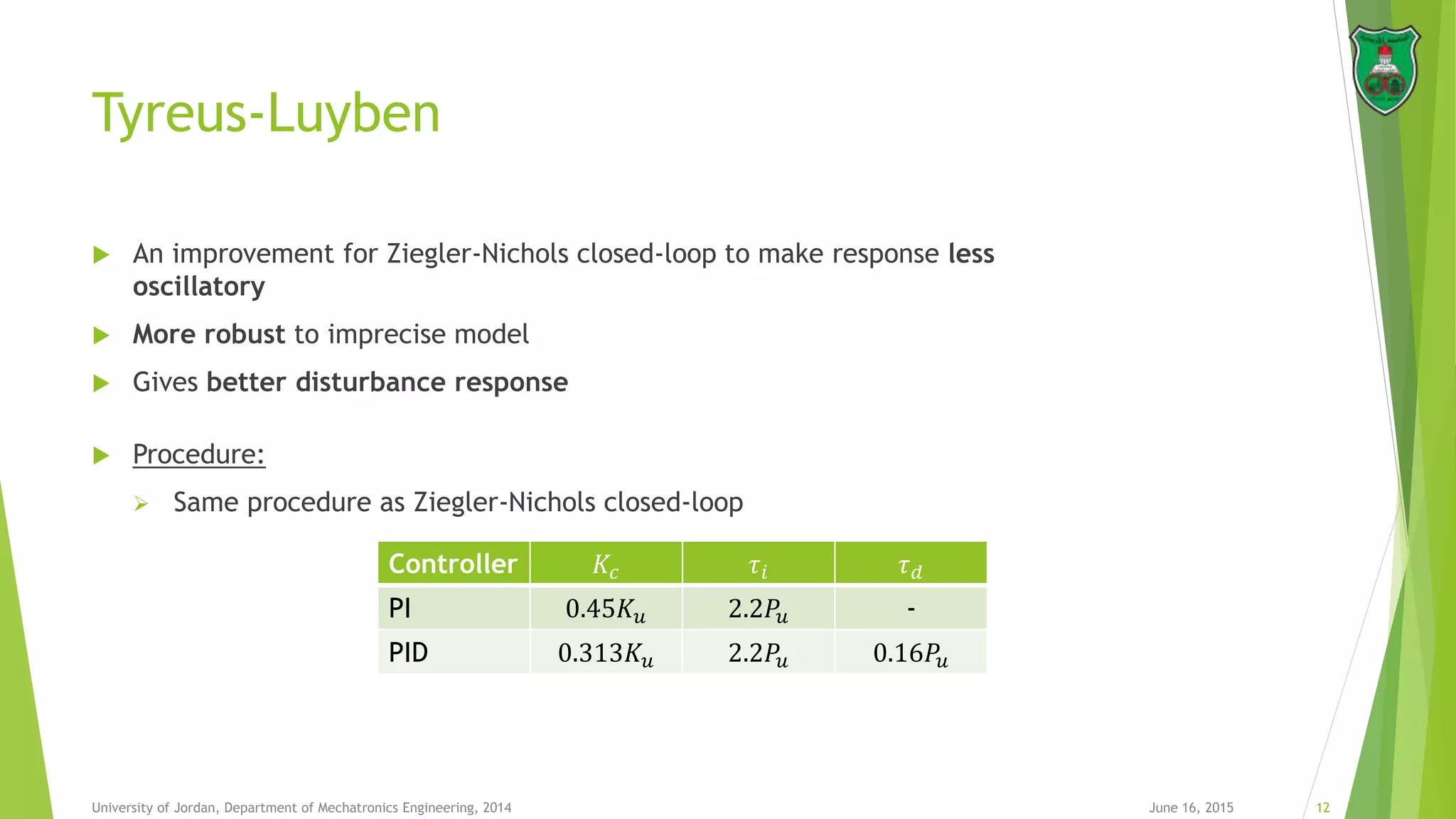 Tyreus-Luyben
 An improvement for Ziegler-Nichols closed-loop to make response less
oscillatory
 More robust to imprecise model
 Gives better disturbance response
 Procedure:
 Same procedure as Ziegler-Nichols closed-loop
June 16, 2015 12University of Jordan, Department of Mechatronics Engineering, 2014
Controller 𝐾𝑐 𝜏𝑖 𝜏 𝑑
PI 0.45𝐾 𝑢 2.2𝑃𝑢 -
PID 0.313𝐾 𝑢 2.2𝑃𝑢 0.16𝑃𝑢
 