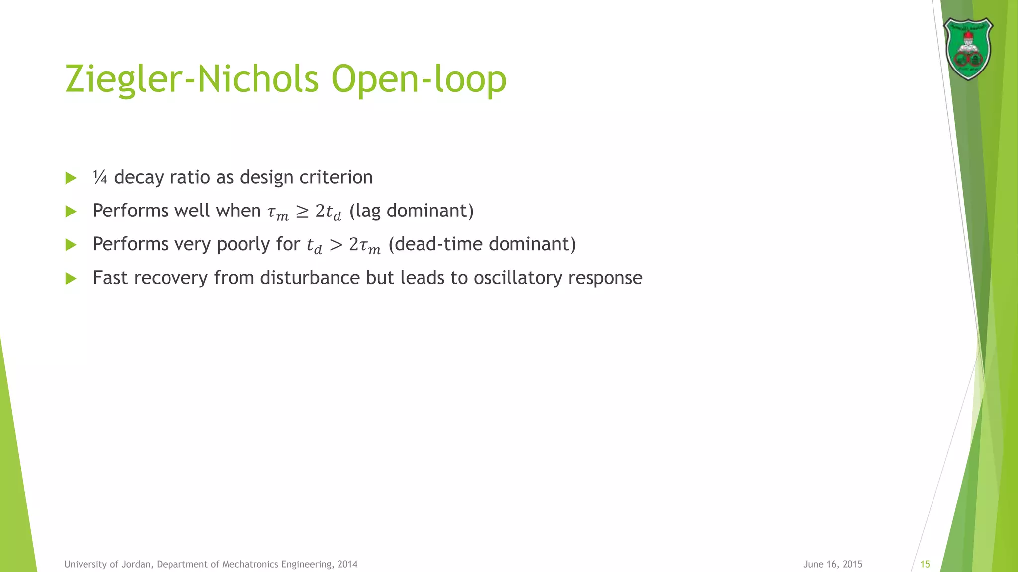 Ziegler-Nichols Open-loop
 ¼ decay ratio as design criterion
 Performs well when 𝜏 𝑚 ≥ 2𝑡 𝑑 (lag dominant)
 Performs very poorly for 𝑡 𝑑 > 2𝜏 𝑚 (dead-time dominant)
 Fast recovery from disturbance but leads to oscillatory response
June 16, 2015 15University of Jordan, Department of Mechatronics Engineering, 2014
 
