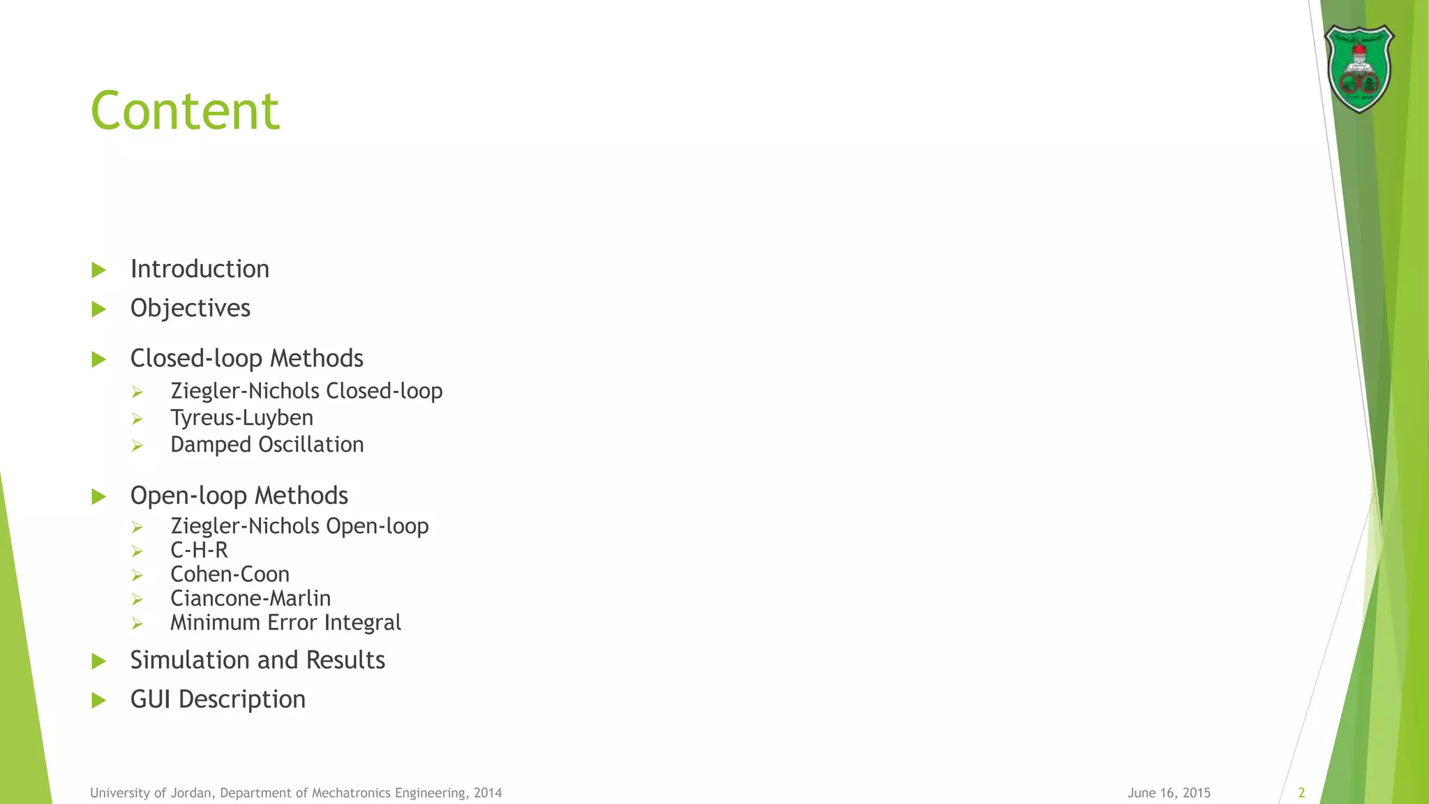 Content
 Introduction
 Objectives
 Closed-loop Methods
 Ziegler-Nichols Closed-loop
 Tyreus-Luyben
 Damped Oscillation
 Open-loop Methods
 Ziegler-Nichols Open-loop
 C-H-R
 Cohen-Coon
 Ciancone-Marlin
 Minimum Error Integral
 Simulation and Results
 GUI Description
June 16, 2015 2University of Jordan, Department of Mechatronics Engineering, 2014
 