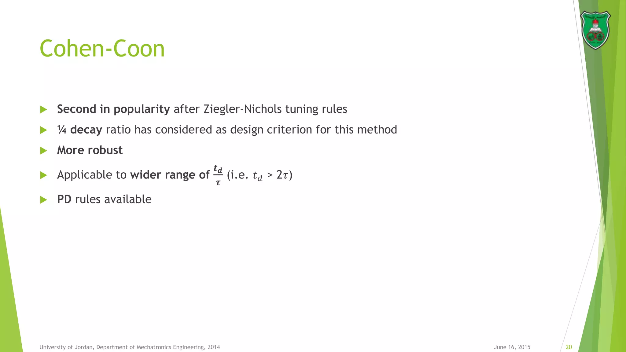 Cohen-Coon
 Second in popularity after Ziegler-Nichols tuning rules
 ¼ decay ratio has considered as design criterion for this method
 More robust
 Applicable to wider range of
𝒕 𝒅
𝝉
(i.e. 𝑡 𝑑 > 2𝜏)
 PD rules available
June 16, 2015 20University of Jordan, Department of Mechatronics Engineering, 2014
 