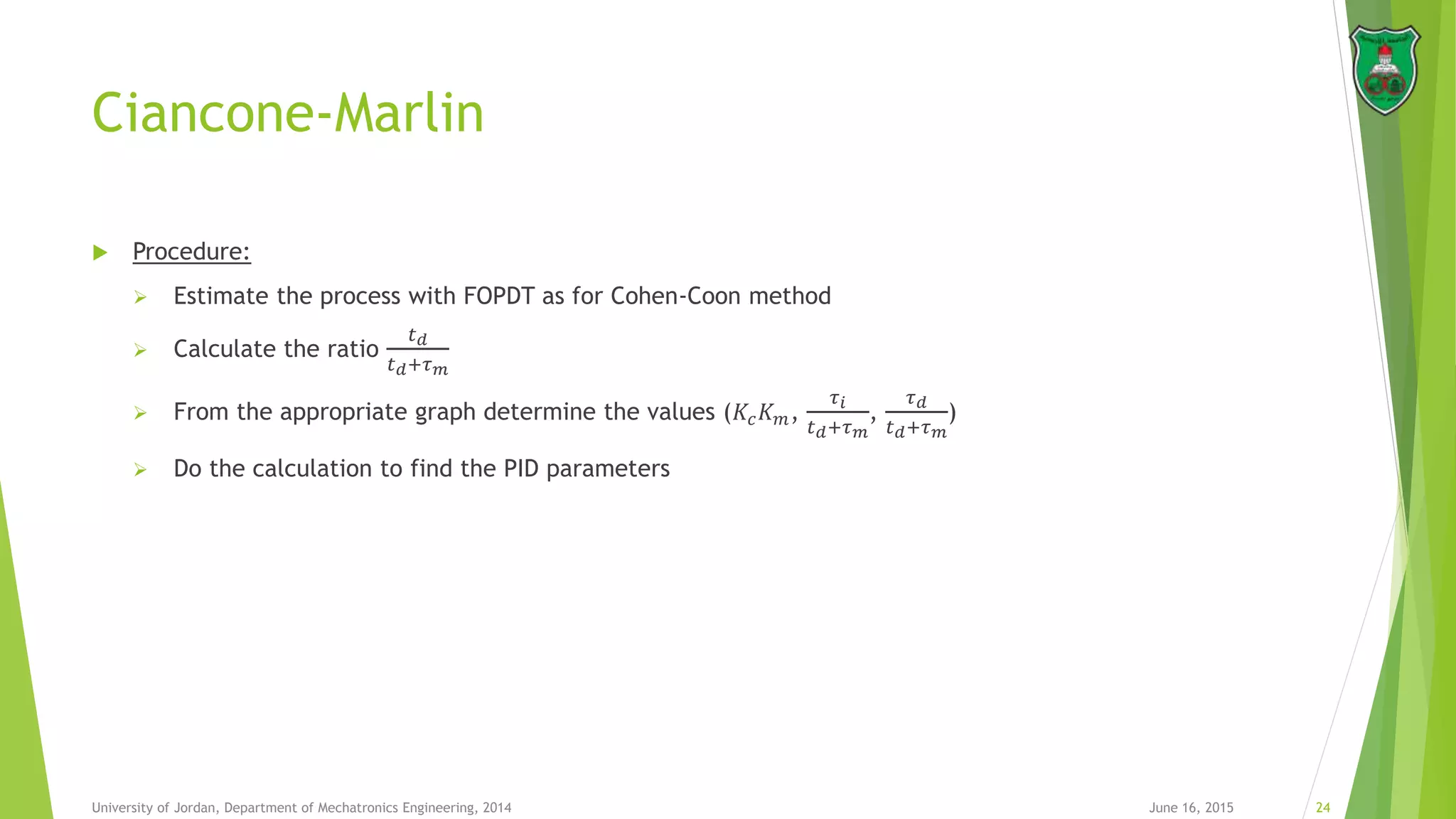 Ciancone-Marlin
June 16, 2015 24University of Jordan, Department of Mechatronics Engineering, 2014
 Procedure:
 Estimate the process with FOPDT as for Cohen-Coon method
 Calculate the ratio
𝑡 𝑑
𝑡 𝑑+𝜏 𝑚
 From the appropriate graph determine the values (𝐾𝑐 𝐾 𝑚,
𝜏 𝑖
𝑡 𝑑+𝜏 𝑚
,
𝜏 𝑑
𝑡 𝑑+𝜏 𝑚
)
 Do the calculation to find the PID parameters
 