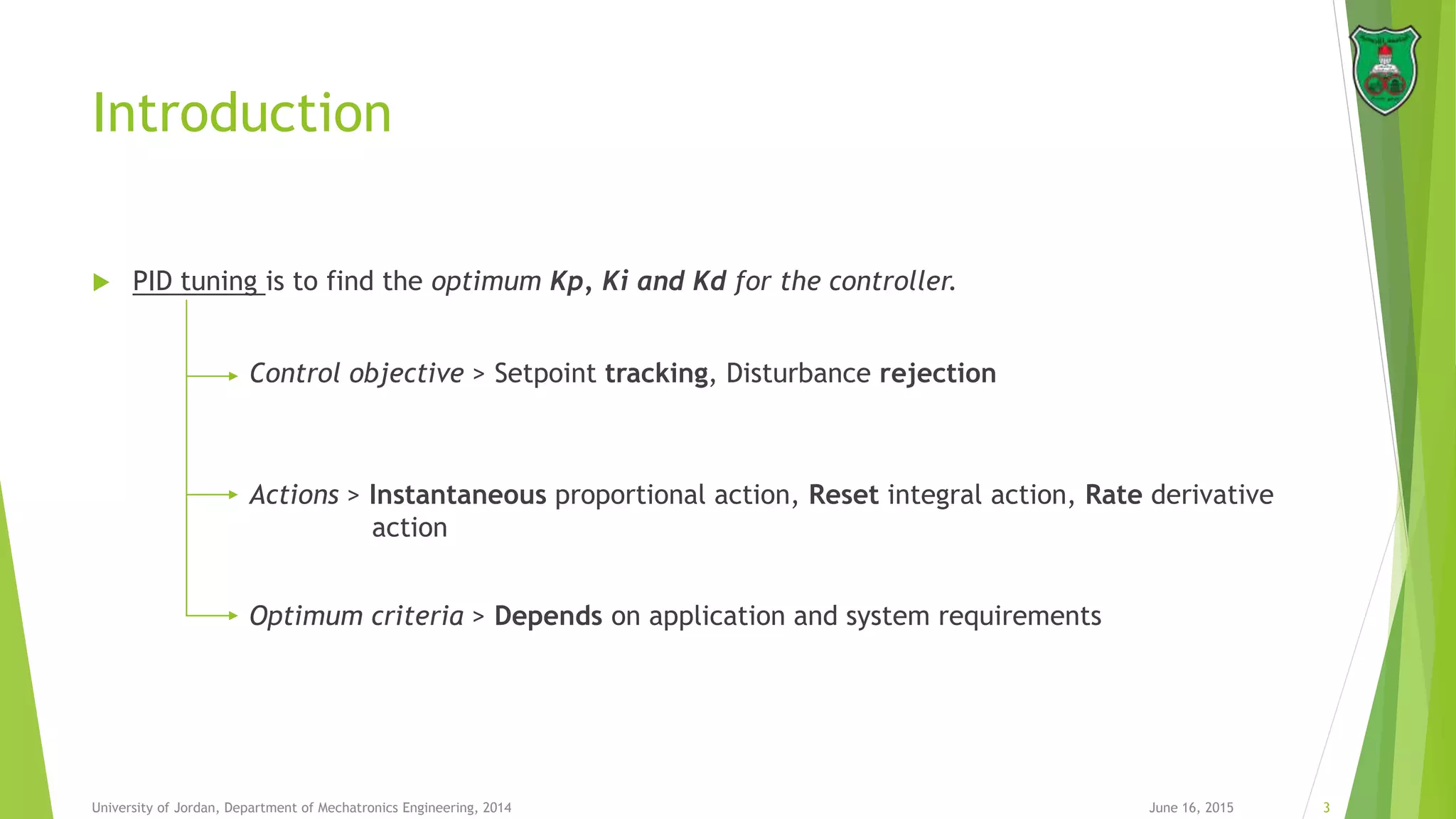 Introduction
 PID tuning is to find the optimum Kp, Ki and Kd for the controller.
June 16, 2015 3University of Jordan, Department of Mechatronics Engineering, 2014
Control objective > Setpoint tracking, Disturbance rejection
Actions > Instantaneous proportional action, Reset integral action, Rate derivative
action
Optimum criteria > Depends on application and system requirements
 