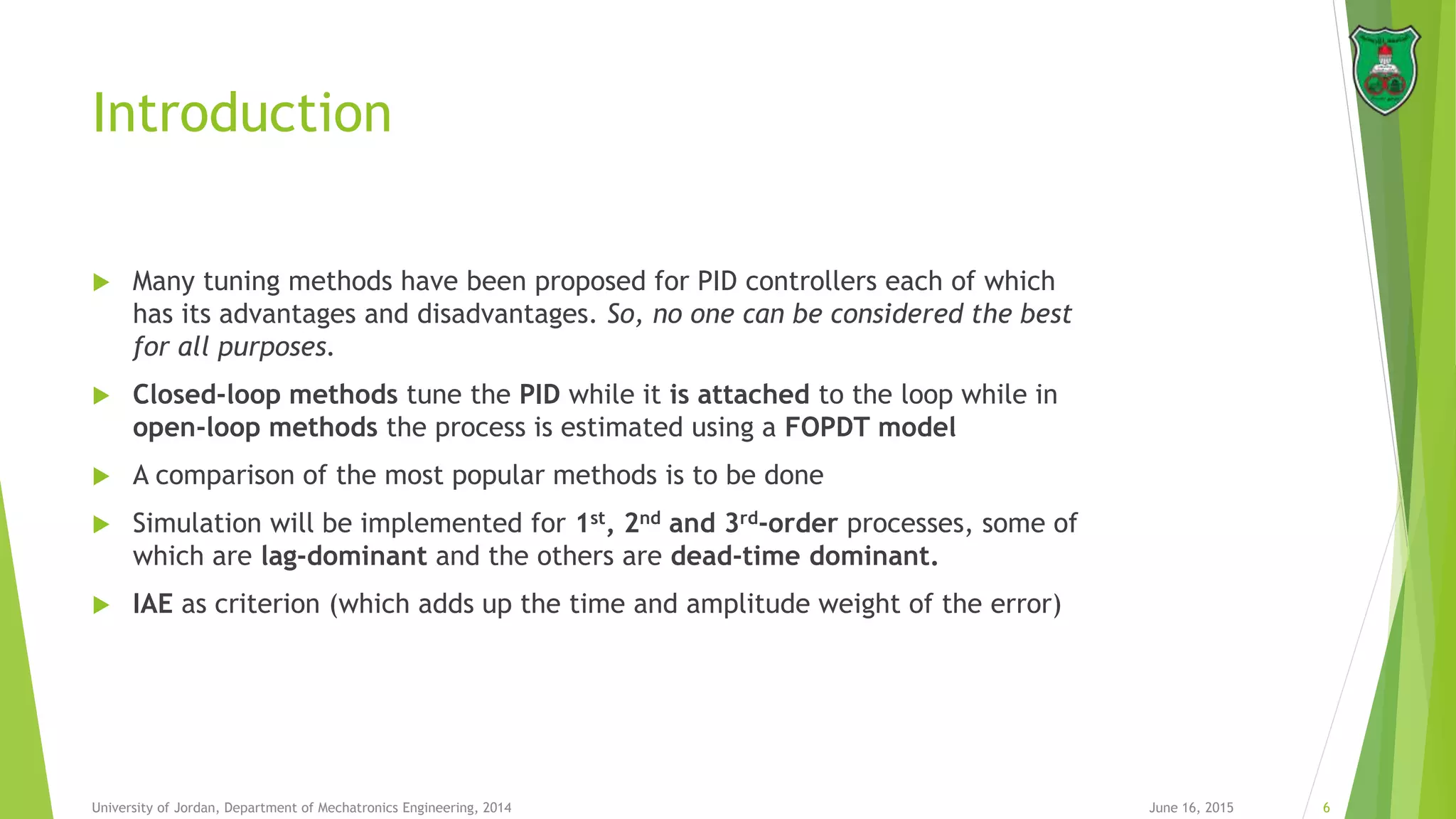Introduction
 Many tuning methods have been proposed for PID controllers each of which
has its advantages and disadvantages. So, no one can be considered the best
for all purposes.
 Closed-loop methods tune the PID while it is attached to the loop while in
open-loop methods the process is estimated using a FOPDT model
 A comparison of the most popular methods is to be done
 Simulation will be implemented for 1st, 2nd and 3rd-order processes, some of
which are lag-dominant and the others are dead-time dominant.
 IAE as criterion (which adds up the time and amplitude weight of the error)
June 16, 2015 6University of Jordan, Department of Mechatronics Engineering, 2014
 