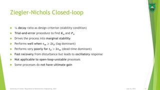 Ziegler-Nichols Closed-loop
 ¼ decay ratio as design criterion (stability condition)
 Trial-and-error procedure to find 𝑲 𝒖 and 𝑷 𝒖
 Drives the process into marginal stability
 Performs well when 𝝉 𝒎 ≥ 𝟐𝒕 𝒅 (lag dominant)
 Performs very poorly for 𝒕 𝒅 > 𝟐𝝉 𝒎 (dead-time dominant)
 Fast recovery from disturbance but leads to oscillatory response
 Not applicable to open-loop-unstable processes
 Some processes do not have ultimate gain
June 16, 2015 10University of Jordan, Department of Mechatronics Engineering, 2014
 