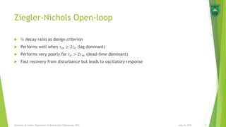 Ziegler-Nichols Open-loop
 ¼ decay ratio as design criterion
 Performs well when 𝜏 𝑚 ≥ 2𝑡 𝑑 (lag dominant)
 Performs very poorly for 𝑡 𝑑 > 2𝜏 𝑚 (dead-time dominant)
 Fast recovery from disturbance but leads to oscillatory response
June 16, 2015 15University of Jordan, Department of Mechatronics Engineering, 2014
 