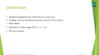 Cohen-Coon
 Second in popularity after Ziegler-Nichols tuning rules
 ¼ decay ratio has considered as design criterion for this method
 More robust
 Applicable to wider range of
𝒕 𝒅
𝝉
(i.e. 𝑡 𝑑 > 2𝜏)
 PD rules available
June 16, 2015 20University of Jordan, Department of Mechatronics Engineering, 2014
 