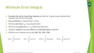 Minimum Error Integral
June 16, 2015 27University of Jordan, Department of Mechatronics Engineering, 2014
 Considers the entire closed loop response not like the ¼-decay tuning methods which
considers only the first two peaks
 Less oscillations in response than ¼-decay
 Performs well when 𝝉 𝒎 ≥ 𝟐𝒕 𝒅 (lag dominant)
 Performs very poorly for 𝒕 𝒅 > 𝝉 𝒎 (dead-time dominant)
 Tuning for setpoint responses differs from load disturbance responses
 Different error integrals can be used (IAE, ISE, ITAE, ITSE)
𝐼𝐴𝐸 =
0
∞
𝑒(𝑡) 𝑑𝑡 , 𝐼𝑆𝐸 =
0
∞
𝑒(𝑡)2
𝑑𝑡 , 𝐼𝑇𝐴𝐸 =
0
∞
𝑡 𝑒(𝑡) 𝑑𝑡 , 𝐼𝑇𝑆𝐸 =
0
∞
𝑡𝑒(𝑡)2
𝑑𝑡
 