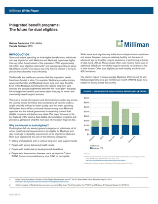 Milliman White Paper
June 2015
Integrated benefit programs:
The future for dual eligibles
Melissa Fredericks, FSA, MAAA
Pamela Pelizzari, MPH
INTRODUCTION
State and federal spending on dual-eligible beneficiaries, individuals
who are eligible for both Medicare and Medicaid, is perhaps higher
than any other broad subset of the population. With approximately
9.6 million dual eligibles nationwide1
and average spending of about
$2,500 per month,2
it is easy to see why there is interest in trying to
provide these benefits more efficiently.
Traditionally, the healthcare services that this population needs
have been funded in silos. For example, Medicare provides primary
acute care benefits and Medicaid covers long-term care benefits.
Even within Medicaid, beneficiaries who require long-term care
services are typically segmented between the “state plan” that pays
for nursing home benefits and waiver plans that pay for home- and
community-based support services.
There are a myriad of programs and demonstrations under way across
the country to test the theory that coordinating all benefits under a
single umbrella will lead to better quality care and lower spending.
We believe there will be continued interest among state Medicaid
agencies and the federal government in expanding current dual-
eligible programs and testing new ideas. This paper focuses on the
key features of the existing dual-eligible demonstration programs and
provides a glimpse of what the next wave of innovation may look like.
Why the interest in dual eligibles?
Dual eligibles fall into several general categories of individuals, all of
whom meet financial requirements to be eligible for Medicaid and
also meet age or disability requirements to be eligible for Medicare.
Most dual eligibles fall into one of the following categories:
§§ Elderly and disabled, with or without long-term care support needs
§§ People with severe behavioral health needs
§§ People with intellectual or developmental disabilities
§§ People who have certain diseases, such as hepatitis C virus
(HCV), human immunodeficiency virus (HIV), or hemophilia
While some dual eligibles may suffer from multiple chronic conditions
and severe illnesses, many are relatively healthy but, because of
advanced age or disability, require assistance in performing activities
of daily living (ADLs). These people often need nursing home care or
additional skilled and non-skilled support services to continue to live
in their homes. Other dual eligibles are both healthy and free from
ADL limitations.
The chart in Figure 1 shows average Medicare (Parts A and B) and
Medicaid spending on a per member per month (PMPM) basis for a
sample of states across the country.
FIGURE 1: SPENDING PER DUAL-ELIGIBLE BENEFICIARY ($ PMPM)
1	 Kaiser Family Foundation. Number of Dual Eligible Beneficiaries (as of FY 2010). State Health Facts. Retrieved May 20, 2015,
from http://kff.org/medicare/state-indicator/dual-eligible-beneficiaries/.
2	 Authors’ analysis of Medicaid data summaries as reported by Kaiser Family Foundation for FY 2010 and Medicare 5% Sample Dataset for CY 2012.
$0
$500
$1000
$1500
$2000
$2500
$3000
$3500
$4000
Alabam
a
Idaho
N
ew
York
O
hio
N
ationw
ide
Medicaid
Medicare FFS
Sources:
(1) Medicaid: Kaiser Family Foundation FY 2010. Medicaid Spending per Dual Eligible per Year.
State Health Facts. Retrieved May 20, 2015, from
http://kff.org/medicaid/state-indicator/spending-per-dual-eligible/.
(2) Medicare: Authors’ analysis of Medicare 5% Sample Dataset CY 2012.
 