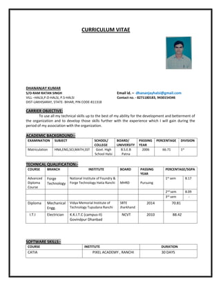 CURRICULUM VITAE
DHANANJAY KUMAR
S/O-RAM RATAN SINGH Email id. – dhananjayhalsi@gmail.com
VILL –HALSI,P.O-HALSI, P.S-HALSI Contact no. - 8271180183, 9430154346
DIST-LAKHISARAY, STATE- BIHAR, PIN CODE-811318
CARRIER OBJECTIVE:
To use all my technical skills up to the best of my ability for the development and betterment of
the organization and to develop those skills further with the experience which I will gain during the
period of my association with the organization.
ACADEMIC BACKGROUND:-
EXAMINATION SUBJECT SCHOOL/
COLLEGE
BOARD/
UNIVERSITY
PASSING
YEAR
PERCENTAGE DIVISION
Matriculation HNA,ENG,SCI,MATH,SST Govt. High
School Halsi
B.S.E.B
Patna
2006 66.71 1st
TECHNICAL QUALIFICATION:-
COURSE BRANCH INSTITUTE BOARD PASSING
YEAR
PERCENTAGE/SGPA
Advanced
Diploma
Course
Forge
Technology
National Institute of Foundry &
Forge Technology Hatia Ranchi MHRD Pursuing
1st sem 8.17
2nd sem 8.09
3rd sem -
Diploma Mechanical
Engg.
Vidya Memorial Institute of
Technology Tupudana Ranchi
SBTE
Jharkhand
2014 70.81
I.T.I Electrician K.K.I.T.C (campus-II)
Govindpur Dhanbad
NCVT 2010 88.42
SOFTWARE SKILLS:-
COURSE INSTITUTE DURATION
CATIA PIXEL ACADEMY , RANCHI 30 DAYS
 