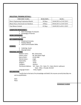INDUSTRIAL TRAINING DETAILS:-
INDUSTRY NAME:- DURATION:- DATE:-
Heavy Engineering Corporation Ranchi 30 Days 24-06-2013 to 23-07-2013
Bharat Heavy Electricals Ltd. Haridwar 45Days 09-06-2015 to 24-07-2015
Tata Motors Limited 45 Days 24-09-2015 to 09-11-2015
COMPUTER PROFICIENCY:-
• Basic knowledge of computer.
• Knowledge of internet.
WORK EXPERIENCE:
• Fresher
KEY COMPETENCIES:
• Simplicity & honesty
• Positive Attitude
• Good Communication Skills.
HOBBIES:
• Listening music
• PlayingFootball
PERSONAL DETAILS:
Mothers name : Mrs. Shanti Devi
Fathers name : Mr. Ram Ratan Singh
Date of birth : 25-06-1990
Marital status : single
Nationality: Indian
Religion : Hindu
Category : General
Permanent Address: Vill – Halsi , P.O – Halsi, P.S – Halsi, District- Lakhisarai
State – Bihar , Pincode- 811318
Language known : Hindi, English.
DECLARATION:
I certify that to the best of my knowledge and belief, this resume correctly describes me
and my qualification.
Date:
Place:
DHANANJAY KUMAR
 