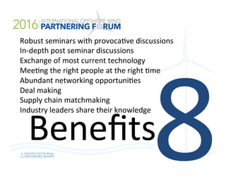 8Beneﬁts	
Robust	seminars	with	provoca=ve	discussions	
In-depth	post	seminar	discussions	
Exchange	of	most	current	technology	
Mee=ng	the	right	people	at	the	right	=me	
Abundant	networking	opportuni=es	
Deal	making	
Supply	chain	matchmaking		
Industry	leaders	share	their	knowledge	
	
 