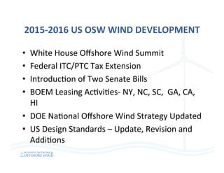 2015-2016	US	OSW	WIND	DEVELOPMENT	
•  White	House	Oﬀshore	Wind	Summit		
•  Federal	ITC/PTC	Tax	Extension	
•  Introduc=on	of	Two	Senate	Bills	
•  BOEM	Leasing	Ac=vi=es-	NY,	NC,	SC,		GA,	CA,	
HI	
•  DOE	Na=onal	Oﬀshore	Wind	Strategy	Updated	
•  US	Design	Standards	–	Update,	Revision	and	
Addi=ons	
 