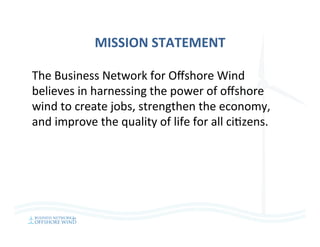 MISSION	STATEMENT	
The	Business	Network	for	Oﬀshore	Wind	
believes	in	harnessing	the	power	of	oﬀshore	
wind	to	create	jobs,	strengthen	the	economy,	
and	improve	the	quality	of	life	for	all	ci=zens.	
 