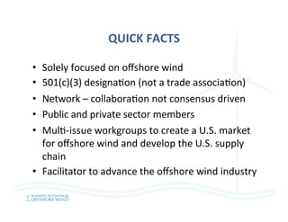QUICK	FACTS	
•  Solely	focused	on	oﬀshore	wind	
•  501(c)(3)	designa=on	(not	a	trade	associa=on)	
•  Network	–	collabora=on	not	consensus	driven	
•  Public	and	private	sector	members	
•  Mul=-issue	workgroups	to	create	a	U.S.	market	
for	oﬀshore	wind	and	develop	the	U.S.	supply	
chain	
•  Facilitator	to	advance	the	oﬀshore	wind	industry	
 