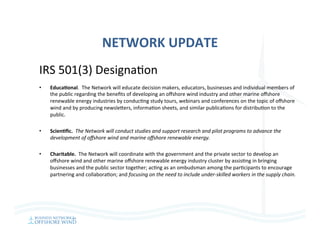 NETWORK	UPDATE	
IRS	501(3)	Designa=on	
•  EducaAonal.		The	Network	will	educate	decision	makers,	educators,	businesses	and	individual	members	of	
the	public	regarding	the	beneﬁts	of	developing	an	oﬀshore	wind	industry	and	other	marine	oﬀshore	
renewable	energy	industries	by	conduc=ng	study	tours,	webinars	and	conferences	on	the	topic	of	oﬀshore	
wind	and	by	producing	newsleeers,	informa=on	sheets,	and	similar	publica=ons	for	distribu=on	to	the	
public.	
•  ScienAﬁc.		The	Network	will	conduct	studies	and	support	research	and	pilot	programs	to	advance	the	
development	of	oﬀshore	wind	and	marine	oﬀshore	renewable	energy.		
•  Charitable.		The	Network	will	coordinate	with	the	government	and	the	private	sector	to	develop	an	
oﬀshore	wind	and	other	marine	oﬀshore	renewable	energy	industry	cluster	by	assis=ng	in	bringing	
businesses	and	the	public	sector	together;	ac=ng	as	an	ombudsman	among	the	par=cipants	to	encourage	
partnering	and	collabora=on;	and	focusing	on	the	need	to	include	under-skilled	workers	in	the	supply	chain.	
	
 
