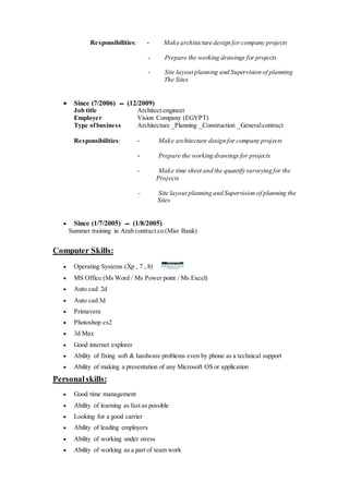 Responsibilities: - Make architecture design forcompany projects
- Prepare the working drawings for projects
- Site layout planning and Supervision of planning
The Sites
 Since (7/2006) ‫ـــ‬ (12/2009)
Job title Architect engineer
Employer Vision Company (EGYPT)
Type ofbusiness Architecture _Planning _Construction _Generalcontract
Responsibilities: - Make architecture design for company projects
- Prepare the working drawings for projects
- Make time sheet and the quantify surveying for the
Projects
- Site layout planning and Supervision of planning the
Sites
 Since (1/7/2005) ‫ـــ‬ (1/8/2005)
Summer training in Arab contract co (Misr Bank)
Computer Skills:
 Operating Systems (Xp , 7 , 8)
 MS Office (Ms Word / Ms Power point / Ms Excel)
 Auto cad 2d
 Auto cad 3d
 Primavera
 Photoshop cs2
 3d Max
 Good internet explorer
 Ability of fixing soft & hardware problems even by phone as a technical support
 Ability of making a presentation of any Microsoft OS or application
Personalskills:
 Good time management
 Ability of learning as fast as possible
 Looking for a good carrier
 Ability of leading employers
 Ability of working under stress
 Ability of working as a part of team work
 