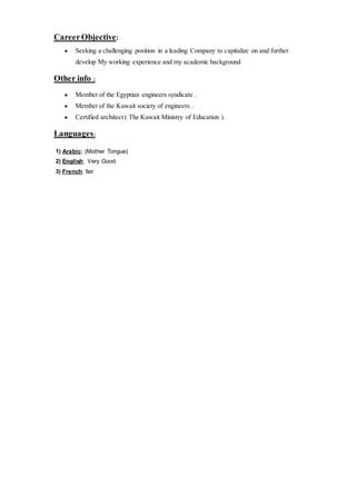 CareerObjective:
 Seeking a challenging position in a leading Company to capitalize on and further
develop My working experience and my academic background
Other info :
 Member of the Egyptian engineers syndicate .
 Member of the Kuwait society of engineers .
 Certified architect ( The Kuwait Ministry of Education ).
Languages:
1) Arabic: (Mother Tongue)
2) English: Very Good.
3) French: fair
 