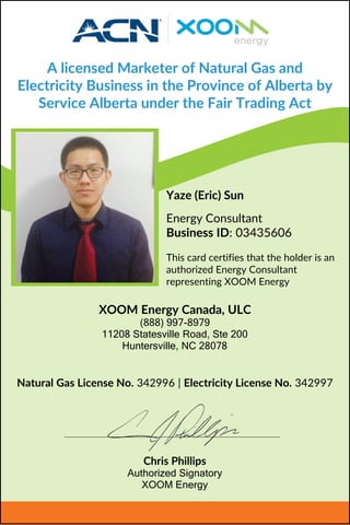 A licensed Marketer of Natural Gas and
Electricity Business in the Province of Alberta by
Service Alberta under the Fair Trading Act
Yaze (Eric) Sun
Energy Consultant
Business ID: 03435606
This card certifies that the holder is an
authorized Energy Consultant
representing XOOM Energy
Natural Gas License No. 342996 | Electricity License No. 342997
XOOM Energy Canada, ULC
(888) 997-8979
11208 Statesville Road, Ste 200
Huntersville, NC 28078
Chris Phillips
Authorized Signatory
XOOM Energy
 