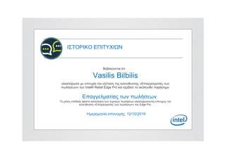 ΙΣΤΟΡΙΚΟ ΕΠΙΤΥΧΙΩΝ
Βεβαιώνεται ότι
Vasilis Bilbilis
ολοκλήρωσε με επιτυχία την εξέταση της κατεύθυνσης «Επαγγελματίας των
πωλήσεων» του Intel® Retail Edge Pro και κέρδισε το ακόλουθο παράσημο:
Επαγγελματίας των πωλήσεων
Το μέλος επέδειξε άριστη κατανόηση των τεχνικών πωλήσεων ολοκληρώνοντας επιτυχώς την
κατεύθυνση «Επαγγελματίας των πωλήσεων» του Edge Pro.
Ημερομηνία απονομής: 12/10/2016
 