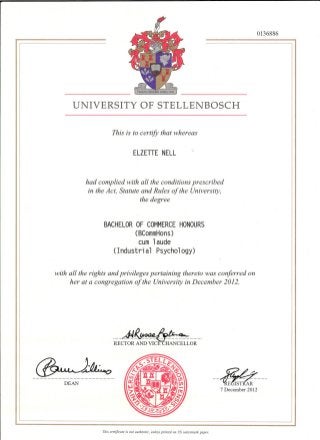 UNIVERSITY OF STELLENBOSCH
This is to certify that whereas
ELZETTE NELL
had complied with all the conditions prescribed
in the Act, Statute and Rules of the University,
the degree
BACHELOR OF COMMERCE HONOURS
(BCommHons)
cum laude
(Industrial Psychology)
with all the rights and privileges pertaining thereto was conferred on
her at a congregation of the University in December 2012.
......AW~~ .RECTOR AND VICE CHANCELLOR
0136886
DEAN ......ffi?!~.~E~~ ..·
7 December 2012
Tilis certificate is 1I0t Gutilelltic, wIless prillted all US watemzark paper.
 