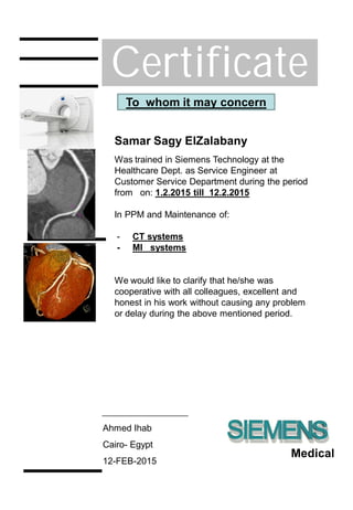 Certificate
Samar Sagy ElZalabany
Was trained in Siemens Technology at the
Healthcare Dept. as Service Engineer at
Customer Service Department during the period
from on: 1.2.2015 till 12.2.2015
In PPM and Maintenance of:
- CT systems
- MI systems
To whom it may concern
Medical
We would like to clarify that he/she was
cooperative with all colleagues, excellent and
honest in his work without causing any problem
or delay during the above mentioned period.
Ahmed Ihab
Cairo- Egypt
12-FEB-2015
 