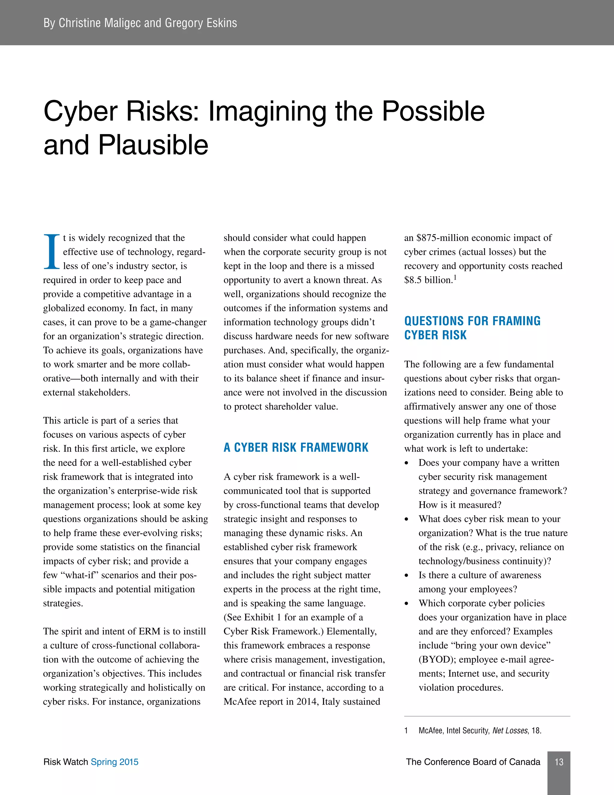 Risk Watch Spring 2015 The Conference Board of Canada 13
I
t is widely recognized that the
effective use of technology, regard-
less of one’s industry sector, is
required in order to keep pace and
provide a competitive advantage in a
globalized economy. In fact, in many
cases, it can prove to be a game-changer
for an organization’s strategic direction.
To achieve its goals, organizations have
to work smarter and be more collab-
orative—both internally and with their
external stakeholders.
This article is part of a series that
focuses on various aspects of cyber
risk. In this first article, we explore
the need for a well-established cyber
risk framework that is integrated into
the organization’s enterprise-wide risk
management process; look at some key
questions organizations should be asking
to help frame these ever-evolving risks;
provide some statistics on the financial
impacts of cyber risk; and provide a
few “what-if” scenarios and their pos-
sible impacts and potential mitigation
strategies.
The spirit and intent of ERM is to instill
a culture of cross-functional collabora-
tion with the outcome of achieving the
organization’s objectives. This includes
working strategically and holistically on
cyber risks. For instance, organizations
should consider what could happen
when the corporate security group is not
kept in the loop and there is a missed
opportunity to avert a known threat. As
well, organizations should recognize the
outcomes if the information systems and
information technology groups didn’t
discuss hardware needs for new software
purchases. And, specifically, the organiz-
ation must consider what would happen
to its balance sheet if finance and insur-
ance were not involved in the discussion
to protect shareholder value.
A CYBER RISK FRAMEWORK
A cyber risk framework is a well-
communicated tool that is supported
by cross-functional teams that develop
strategic insight and responses to
managing these dynamic risks. An
established cyber risk framework
ensures that your company engages
and includes the right subject matter
experts in the process at the right time,
and is speaking the same language.
(See Exhibit 1 for an example of a
Cyber Risk Framework.) Elementally,
this framework embraces a response
where crisis management, investigation,
and contractual or financial risk transfer
are critical. For instance, according to a
McAfee report in 2014, Italy sustained
an $875-million economic impact of
cyber crimes (actual losses) but the
recovery and opportunity costs reached
$8.5 billion.1
QUESTIONS FOR FRAMING
CYBER RISK
The following are a few fundamental
questions about cyber risks that organ-
izations need to consider. Being able to
affirmatively answer any one of those
questions will help frame what your
organization currently has in place and
what work is left to undertake:
•	 Does your company have a written
cyber security risk management
strategy and governance framework?
How is it measured?
•	 What does cyber risk mean to your
organization? What is the true nature
of the risk (e.g., privacy, reliance on
technology/business continuity)?
•	 Is there a culture of awareness
among your employees?
•	 Which corporate cyber policies
does your organization have in place
and are they enforced? Examples
include “bring your own device”
(BYOD); employee e-mail agree-
ments; Internet use, and security
violation procedures.
1	 McAfee, Intel Security, Net Losses, 18.
By Christine Maligec and Gregory Eskins
Cyber Risks: Imagining the Possible
and Plausible
 