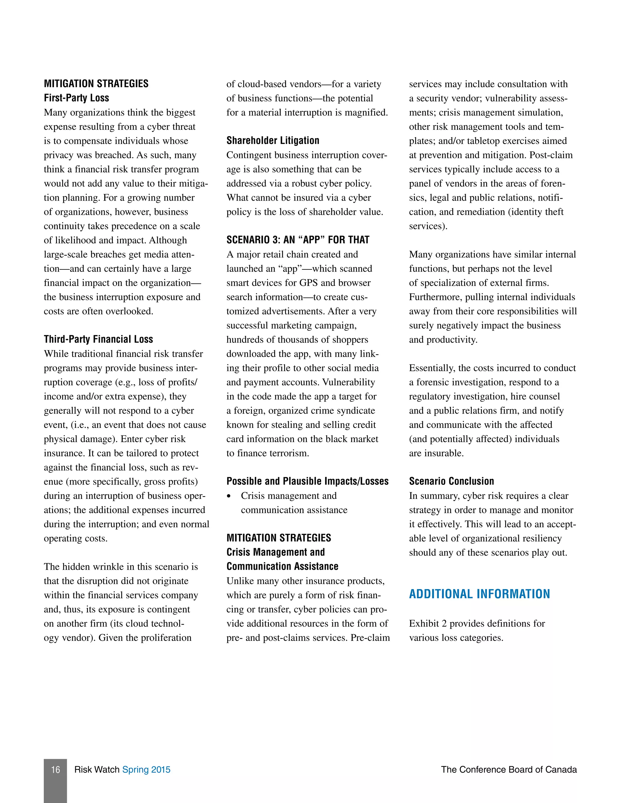 Risk Watch Spring 2015 The Conference Board of Canada16
MITIGATION STRATEGIES
First-Party Loss
Many organizations think the biggest
expense resulting from a cyber threat
is to compensate individuals whose
privacy was breached. As such, many
think a financial risk transfer program
would not add any value to their mitiga-
tion planning. For a growing number
of organizations, however, business
continuity takes precedence on a scale
of likelihood and impact. Although
large-scale breaches get media atten-
tion—and can certainly have a large
financial impact on the organization—
the business interruption exposure and
costs are often overlooked.
Third-Party Financial Loss
While traditional financial risk transfer
programs may provide business inter-
ruption coverage (e.g., loss of profits/
income and/or extra expense), they
generally will not respond to a cyber
event, (i.e., an event that does not cause
physical damage). Enter cyber risk
insurance. It can be tailored to protect
against the financial loss, such as rev-
enue (more specifically, gross profits)
during an interruption of business oper-
ations; the additional expenses incurred
during the interruption; and even normal
operating costs.
The hidden wrinkle in this scenario is
that the disruption did not originate
within the financial services company
and, thus, its exposure is contingent
on another firm (its cloud technol-
ogy vendor). Given the proliferation
of cloud-based vendors—for a variety
of business functions—the potential
for a material interruption is magnified.
Shareholder Litigation
Contingent business interruption cover-
age is also something that can be
addressed via a robust cyber policy.
What cannot be insured via a cyber
policy is the loss of shareholder value.
SCENARIO 3: AN “APP” FOR THAT
A major retail chain created and
launched an “app”—which scanned
smart devices for GPS and browser
search information—to create cus-
tomized advertisements. After a very
successful marketing campaign,
hundreds of thousands of shoppers
downloaded the app, with many link-
ing their profile to other social media
and payment accounts. Vulnerability
in the code made the app a target for
a foreign, organized crime syndicate
known for stealing and selling credit
card information on the black market
to finance terrorism.
Possible and Plausible Impacts/Losses
•	 Crisis management and
communication assistance
MITIGATION STRATEGIES
Crisis Management and
Communication Assistance
Unlike many other insurance products,
which are purely a form of risk finan-
cing or transfer, cyber policies can pro-
vide additional resources in the form of
pre- and post-claims services. Pre-claim
services may include consultation with
a security vendor; vulnerability assess-
ments; crisis management simulation,
other risk management tools and tem-
plates; and/or tabletop exercises aimed
at prevention and mitigation. Post-claim
services typically include access to a
panel of vendors in the areas of foren-
sics, legal and public relations, notifi-
cation, and remediation (identity theft
services).
Many organizations have similar internal
functions, but perhaps not the level
of specialization of external firms.
Furthermore, pulling internal individuals
away from their core responsibilities will
surely negatively impact the business
and productivity.
Essentially, the costs incurred to conduct
a forensic investigation, respond to a
regulatory investigation, hire counsel
and a public relations firm, and notify
and communicate with the affected
(and potentially affected) individuals
are insurable.
Scenario Conclusion
In summary, cyber risk requires a clear
strategy in order to manage and monitor
it effectively. This will lead to an accept-
able level of organizational resiliency
should any of these scenarios play out.
ADDITIONAL INFORMATION
Exhibit 2 provides definitions for
various loss categories.
 