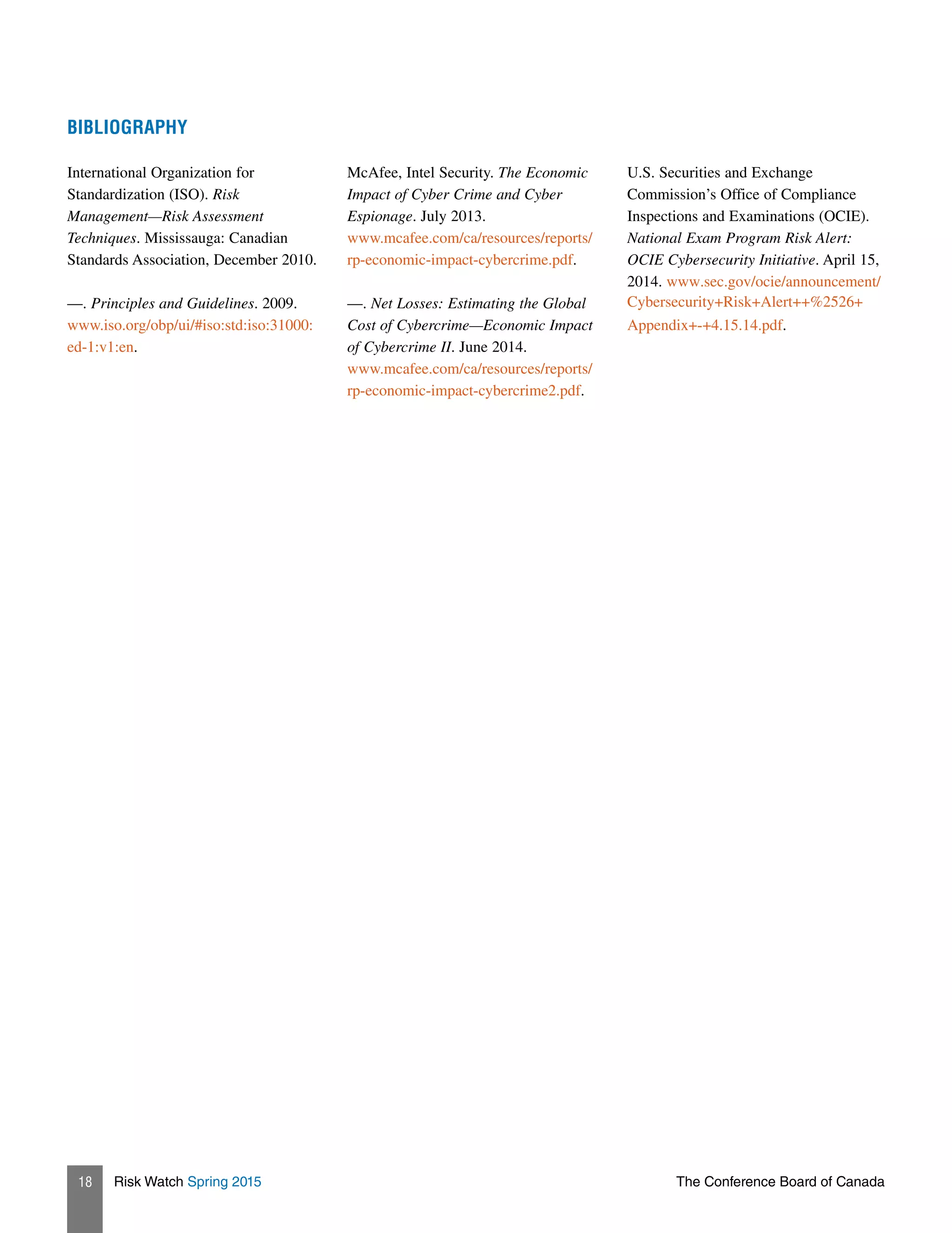 Risk Watch Spring 2015 The Conference Board of Canada18
BIBLIOGRAPHY
International Organization for
Standardization (ISO). Risk
Management—Risk Assessment
Techniques. Mississauga: Canadian
Standards Association, December 2010.
––. Principles and Guidelines. 2009.
www.iso.org/obp/ui/#iso:std:iso:31000:
ed-1:v1:en.
McAfee, Intel Security. The Economic
Impact of Cyber Crime and Cyber
Espionage. July 2013.
www.mcafee.com/ca/resources/reports/
rp-economic-impact-cybercrime.pdf.
––. Net Losses: Estimating the Global
Cost of Cybercrime—Economic Impact
of Cybercrime II. June 2014.
www.mcafee.com/ca/resources/reports/
rp-economic-impact-cybercrime2.pdf.
U.S. Securities and Exchange
Commission’s Office of Compliance
Inspections and Examinations (OCIE).
National Exam Program Risk Alert:
OCIE Cybersecurity Initiative. April 15,
2014. www.sec.gov/ocie/announcement/
Cybersecurity+Risk+Alert++%2526+
Appendix+-+4.15.14.pdf.
 