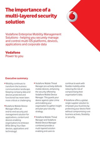 Power to you
Vodafone
Vodafone Enterprise Mobility Management
Solutions - helping you securely manage
and control multi-OS platforms, devices,
applications and corporate data
Theimportanceofa
multi-layeredsecurity
solution
• Mobility continues to
transform the business
communication landscape.
Keeping company data and
devices protected and
functional has never been
more critical or challenging.
•Vodafone Mobile Device
Manager offers an
end-to-end security and
management solution for
applications, content and
devices enabling
organisations to embrace
BYOx (Bring Your Own
devices, applications and
technology).
Executive summary
• Vodafone Mobile Threat
Manager pro-actively defends
mobile devices, enhancing
the security offered by
Vodafone Mobile Device
Manager. This guards your
device against cyber crime
and enabling your
organisation to gather insight
and plan your security
strategy.
• Vodafone Mobile Threat
Manager and Vodafone
Mobile Device Manager
combined provides a
multi-layered solution
enabling end users to
continue to work with
flexible mobility while
reducing the risk of
compromising their
organisation’s data.
• Vodafone offers a global,
single supplier solution to
empower your business by
protecting your device fleet
without compromising core
business activies, flexibility
or security.
 