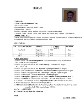 RESUME
PERSONAL:
1. Name: - Suresh Gulabraoji Gher
2. D.O.B.:- 02/11/1960
4. Languages known: - Marathi, Hindi & English.
5. Marital Status: - Married.
6. Hobbies: - Reading, Writing, Running, Social work, Yoga & Friends making,
7. Strengths: Honest, Punctual, Hard & smart worker, Soft spoken, Quick learner & Problem solving
CAREER OBJECTIVE:
To work in the organization where I can use and enhance my skills and knowledge for further development of
the organization and myself with devoted hard and smart work.
8. EDUCATION:
9. Work Experience:-
1. Worked as a J.S.A.in Irrigation Department (Govt.of Maharashtra) during the period from
1985 to 1990 on work charged basis.
2. Worked as a Typist-cum-clerk in M/s.Shah Nanji Nagsi, Grain Merchant, Nagpur
W.e.f.1995 to 2006.
3. Worked as a Typist-cum-clerk in M/s.Rajkumar Agro Engineers Pvt.Ltd.,Nagpur
4. Worked as an Office Executive in M/s.Fuel Corporation ofIndia,Deshpande Layout, Nagpur.
5. Worked as a Data Entry Operator in M/s.Vidhya Sagar Transport Agency,Nagpur.
6. Worked as a Manager in Lohana Mahajanwadi, Gandhibag,Nagpur .
7. Worked as a Computer Typist under the kind control of Shri D.Mallikarjun Reddy, M.L.A.,
8. Worked as an Admin in Altius Customer Services Pvt.Ltd. w.e.f. 25.03.2015 to 25.12.2017
9. At Present:- I am working in my own Computer Job work Center located at my own house.
10. Means of Conveyance: - I have a two wheeler (ACTIVA)
10. ADDRESS:Suresh Gher,Plot No.21,Antuji Nagar,Ward No.30,Bhandewadi,Railway station
road,Opp.Shitla Mata mandir,Nagpur-440035
Mo. No. : -- 8055234367
My Email ID: -- sureshgher1@yahoo.com
DATE : --
(SURESH GHER)
S.N. BOARD/UNIVERSITY DEGREE YEAR OF
PASSING
REMARK
1 B.A.Part-I Nagpur
University
1981 Pass
2 H.S.C. Nagpur Board 1979 Pass
3 S.S.C. Nagpur Board 1977 Pass
 