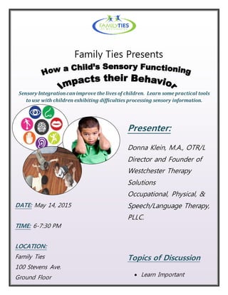 DATE: May 14, 2015
TIME: 6-7:30 PM
LOCATION:
Family Ties
100 Stevens Ave.
Ground Floor
Mount Vernon, NY
Sensory Integration can improve the lives of children. Learn some practical tools
to use with children exhibiting difficulties processing sensory information.
Presenter:
Donna Klein, M.A., OTR/L
Director and Founder of
Westchester Therapy
Solutions
Occupational, Physical, &
Speech/Language Therapy,
PLLC.
Topics of Discussion
 Learn Important
Developmental Tasks
Family Ties Presents
 
