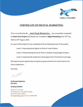 CERTIFICATE OF DIGITAL MARKETING
This is to certify that Mr. Amit Singh Bhadauriya has successfully completed
his Short Term Project with Roads Less Travelled in Digital Marketing from 20th
July,
2015 to 20th
August, 2015.
As a part of the project he has completed all three following levels of the project.
Level 1: Improving Social Signals on Online Travel Product.
Level 2: Understanding Consumer flow on website using Google Analytics.
Level 3: Understand & implement social signals from Third-Party Travel App.
We hope he learnt significantly during this project and wish him all the best for his
future endeavours.
Sincerely,
Authorized Signatory
(For RLT)
Sandeep Sandhar
Roads Less Travelled
RLT Basecamp, C-56, Malviya Nagar,
New Delhi, India 110017
(w) www.RLTgo.com (p) +91-11-4608-3200
 