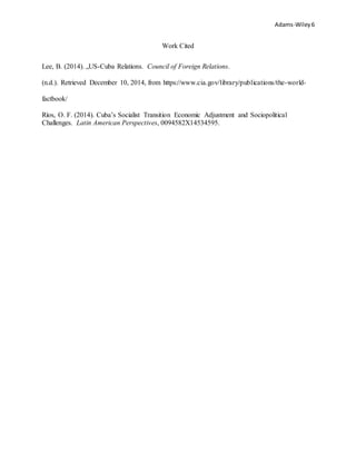 Adams-Wiley6
Work Cited
Lee, B. (2014). „US-Cuba Relations. Council of Foreign Relations.
(n.d.). Retrieved December 10, 2014, from https://www.cia.gov/library/publications/the-world-
factbook/
Ríos, O. F. (2014). Cuba’s Socialist Transition Economic Adjustment and Sociopolitical
Challenges. Latin American Perspectives, 0094582X14534595.
 
