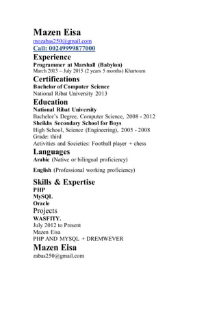Mazen Eisa
mozabas250@gmail.com
Call: 00249999877000
Experience
Programmer at Marshall (Babylon)
March 2013 – July 2015 (2 years 5 months) Khartoum
Certifications
Bachelor of Computer Science
National Ribat University 2013
Education
National Ribat University
Bachelor’s Degree, Computer Science, 2008 - 2012
Sheikhs Secondary School for Boys
High School, Science (Engineering), 2005 - 2008
Grade: third
Activities and Societies: Football player + chess
Languages
Arabic (Native or bilingual proficiency)
English (Professional working proficiency)
Skills & Expertise
PHP
MySQL
Oracle
Projects
WASFITY.
July 2012 to Present
Mazen Eisa
PHP AND MYSQL + DREMWEVER
Mazen Eisa
zabas250@gmail.com
 