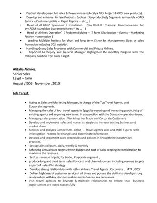 • Product development for sales & flown analyses (Accelya Pilot Project & GDS' new products).
• Develop and enhance Airfare Products Such as ( Unproductively Segments removable – SMS
Service – Costumer profile – Rapid Reprice - etc ,, )
• Head of all GDS' Operation' ( Installation – New Clint ID – Training –Communication for
any ADM issued due Guaranteed fares – etc ,,, )
• Head of Airlines Operation' ( Problems Solving – IT fares Distribution – Events – Marketing
Activity – promotion )
• Leading Multiple Projects for short and long term Either for Management Goals or sales
Promotion Including GDS' Activity'.
• Handling Group Sales Processes with Commercial and Private Airlines.
• Reported to Deputy and General Manager Highlighted the monthly Progress with the
company position from sales Target.
Alitalia Airlines,
Senior Sales
Egypt – Cairo
August /2006 November /2010
Job Target:
• Acting as Sales and Marketing Manager, in charge of the Top Travel Agents, and
Corporate segments.
• Managing the sales of top travel agents in Egypt by securing and increasing productivity of
existing agents and acquiring new ones, in conjunction with the Company operation team,
• Managing sales presentation , Workshop for Trade and Corporate Customers
• Develop and implement sales and market strategies to increase existing business and
market share
• Monitor and analyses Competitors airline , Travel Agents sales and MIDT Figures with
investigation reasons for changes and disseminate information
• Develop and implement sales procedures and policies in line with the industry best
practices.
• Set up sales call plans, daily, weekly & monthly
• Achieving annual sales targets within budget and cost of sales keeping in consideration to
maximize the revenues.
• Set Up revenue targets, for trade , Corporate segment ,
• produce long and short term sales Forecast and channel sources including revenue targets
as part of sales Plan strategy
• Develop strong relationships with other airlines, Travel Agents , Corporate , IATA , GDS'
• Deliver high level of customer service at all times and possess the ability to develop strong
relationships with key decision makers and influence key companies.
• Visit travel agencies to develop & maintain relationships to ensure that business
opportunities are closed successfully
 