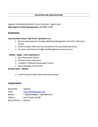 EDUCATION AND QUALIFICATIONS
Egyptian International Hotel & Tourism institute – Egypt, Cairo
High Degree of Hotel Management, OCTOBER /1999
Qualification:
Louis business school- Italy, Rome, Specialize it in
• Business development, Strategic Marketing Management and Sales Techniques
course
• Communication skills and new competence for new leadership course
• Economic and Financial Insight and Management account course
Alitalia – Egypt – Cairo Specialize in
• Arco Reservation System
• Airlines Product awareness
• Amadeus Ticketing & Reservation Course
• Basic Passenger Tariff Course
Accelya Spain – Madrid
• eTamis Airlines & GDS' Sales Information System
Contact Details
Nationality : Egyptian
Email : rami_sebaie@yahoo.com
Mobile : + 966532790000, + 966500672557
Address : Saudi Arabia, Riyadh
Marital Status : Married
 