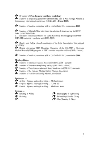 4
Organizer of (Non-Invasive Ventilator workshop)
Member in organizing committee of the Middle East & Asia Allergy Asthma &
Immunology International conference (MEAAAIC – Dubai 2009)
Member of medical committee with in UAE official HAJ commission 2009
Member of Multiple Mini Interviews for selection & interviewing for DRTP-
DHA (MMI 2009-2013)
o Residents clinical coordinator for Dubai Residency Training program (DRTP-
DHA-RH) pulmonary medicine unit (2009-2013)
Quality and Safety clinical coordinator of the Joint Commission International
(JCI-2015)
Health Informatics DHA Physician Champion of the SALAMA - Electronic
Medical Record (EMR) program as EPIC certified physician builder (2015 – current).
Member of medical committee with in UAE official HAJ commission 2016
Memberships …
Member of Emirates Medical Association (EMA 2005 – current)
Member of European Respiratory society (ERS 2012 – current)
Member of American Academy of Sleep Medicine (AASM 2012 - current)
Member of the Harvard Medical School Alumni Association
Member of Harvard University Alumni Association
Languages …
Arabic Speaks, reading & writing … Mother tongue
English Speaks, reading & writing … ILETS 6.5
French Speaks, reading & writing … Moderate/ weak
Hobbies …
Reading & Poetry
Drawing
Photography & Sightseeing
Swimming & Scuba Diving
Clay Shooting & Skeet
 