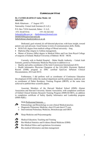 1
Curriculum Vitae
Dr. FATHELRAHMAN Salim Mohd. Ali
SHANDY
Birth: Khartoum … 1st
August 1971
Nationality: United Arab Emirates (U.A.E.)
P.O. Box 71836 Jumeirah, Dubai – U.A.E.
+971 50 6873516 +971 50 2421282
fsshendi@dha.gov.ae …fatehrahman@hotmail.com
DrSHENDI@post.harvard.edu
fathelrahman.shandy@ndcn.ox.ac.uk
Dedicated, goal oriented, & self-directed physician; with keen insight, toward
patient care and advocate. Good listener in term of communication skills. Holds;
 M.B.Ch.B. degree from medical college of Mosul university – Iraq;
 Diploma (Dip.) degree in Asthma management,
 Master of Science (MSc) degree in Medical Ethics and Law form Royal College
of surgeons of Ireland; Medical University of Bahrain RCSI – MUB.
Currently with in Rashid Hospital – Dubai Health Authority – United Arab
Emirates, posted as Pulmonary Medicine Physician in addition to as
o Quality and safety coordinator of the Joint Commission International (JCI)
o Health Informatics Physician Champion of the SALAMA Electronic Medical
Record (EMR) program as EPIC certified EpicCare InPatient Clinical
Documentation, 2014 and 2015)
Furthermore, I did perform well as coordinator of Continuous Education
Development (CED) within the medical department and the pulmonary medicine unit
as coordinator of Dubai Residency Training Program (DRTP), at the same time
achieved to publish three scientific papers.
Associate Members of the Harvard Medical School (HMS) Alumni
Association and Harvard University Alumni Association, with completion certificate
of Global Clinical Scholars Research Training Program (HMS-GCSRT), on addition
to completion certificate of Safety Quality Informatics and Leadership program
(HMS-SQIL).
With Professional Interests …
Pulmonology and Bronchology as core clinical Medical practice.
o Diagnostic Pulmonary Medicine; chest US and chest CT scan
o Interventional Pulmonary Medicine; Bronchoscope and EBUS
Sleep Medicine and Polysomnograhy
Medical Education; Teaching and Training
Bio-Medical Statistics and Evidence Based Medicine (EBM)
Bio-Medical Ethics and Legislations Governance
Bio-medical Informatics and data management
 