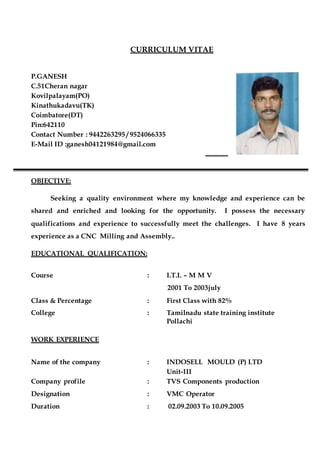 CURRICULUM VITAE
P.GANESH
C.51Cheran nagar
Kovilpalayam(PO)
Kinathukadavu(TK)
Coimbatore(DT)
Pin:642110
Contact Number : 9442263295 / 9524066335
E-Mail ID :ganesh04121984@gmail.com
OBJECTIVE:
Seeking a quality environment where my knowledge and experience can be
shared and enriched and looking for the opportunity. I possess the necessary
qualifications and experience to successfully meet the challenges. I have 8 years
experience as a CNC Milling and Assembly..
EDUCATIONAL QUALIFICATION:
Course : I.T.I. – M M V
2001 To 2003july
Class & Percentage : First Class with 82%
College : Tamilnadu state training institute
Pollachi
WORK EXPERIENCE
Name of the company : INDOSELL MOULD (P) LTD
Unit-III
Company profile : TVS Components production
Designation : VMC Operator
Duration : 02.09.2003 To 10.09.2005
 