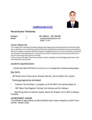 CURRICULUM VITAE
Pawan Kumar Timilsinna
Contact : 056 2065016 055 7863500
Email : maadaksinkali5@gmail.com
Dubai U.A.E
Career Objective
I am a highlyself-motivatedindividual seekingachallengingandrewarding position,whichwill enable
me to capitalize onmy School leavingCertificate (SLC) qualificationsandprojectspreviouslyworkedon.
My core strengthsinclude the abilitytointegrate andadaptwithease innew environments,andtolead
and motivate mydesignatedteam.Ialsopossessexcellentinterpersonal communicationskills,witha
passionandenergyandsucceedinall fields.
I aimto bring to the table a freshnewoutlookonideas,strategiesandknowledgetogenerate results
and expandbusiness'growth.
Academic Qualifications
School Leaving Certificate (S.L.C) Passed out from Mangla Ma vi Scitipasal Lamjung Nepal.
Key Skills
MS Words, Excel, Power point, Browser Internet, Micros Fidelio H.M. System.
Training programme Attended
* Customer Service Phase- 2 complete on 21/01/2010 from Spinney Dubai llc.
* BHT (Basic Food Hygiene Training) from Spinney and M.H Alshaya.
* Maximizing Sales & Customer loyalty attend the Program me on 2015 in Alshaya
Company.
ACHIEVEMENT AWARD
* Certificate of Appreciation of (BE ALSHAYA) Value Award champion on 2015 From
CEO Mr. Wassim Arabi.
 