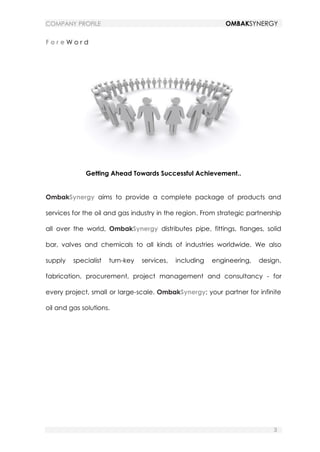 COMPANY PROFILE OMBAKSYNERGY
3
F o r e W o r d
Getting Ahead Towards Successful Achievement..
OmbakSynergy aims to provide a complete package of products and
services for the oil and gas industry in the region. From strategic partnership
all over the world, OmbakSynergy distributes pipe, fittings, flanges, solid
bar, valves and chemicals to all kinds of industries worldwide. We also
supply specialist turn-key services, including engineering, design,
fabrication, procurement, project management and consultancy - for
every project, small or large-scale. OmbakSynergy; your partner for infinite
oil and gas solutions.
 