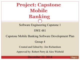 Software Engineering Capstone 1
SWE 481
Capstone Mobile Banking Software Development Plan
Group 4
Created and Edited by: Jim Richardson
Approved by: Robert Perry & Alex Wiebold
December 22, 2014 Page 1
 